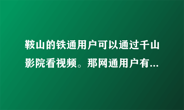 鞍山的铁通用户可以通过千山影院看视频。那网通用户有没有和铁通千山影院类似的系统或是软件可以来看视频