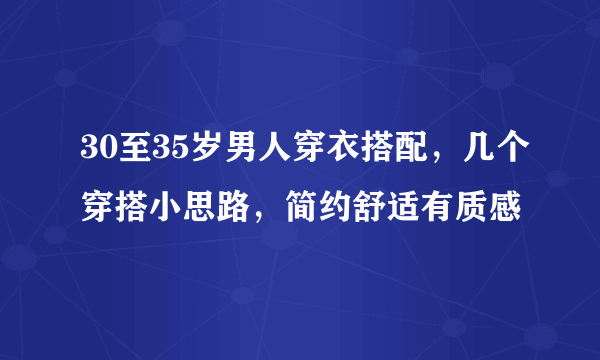 30至35岁男人穿衣搭配，几个穿搭小思路，简约舒适有质感