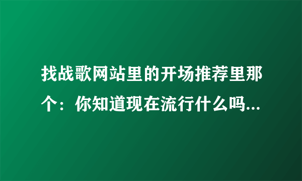 找战歌网站里的开场推荐里那个：你知道现在流行什么吗？后面的歌叫什么名字啊 谁能告诉我个网站