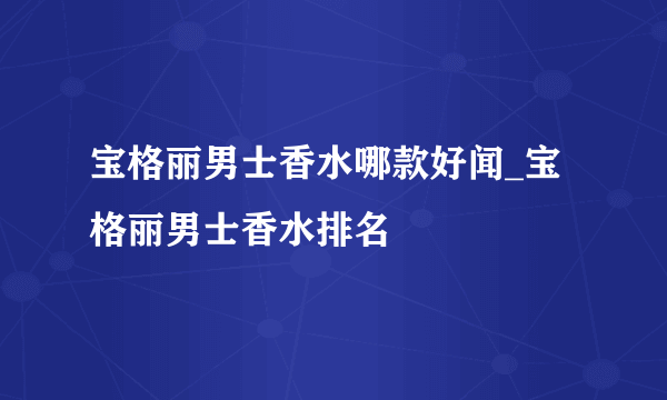 宝格丽男士香水哪款好闻_宝格丽男士香水排名