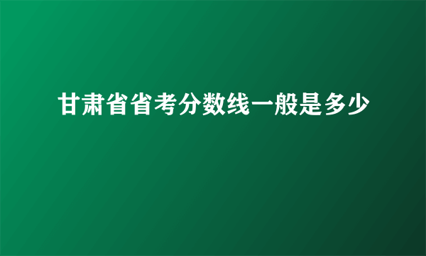 甘肃省省考分数线一般是多少