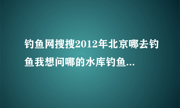 钓鱼网搜搜2012年北京哪去钓鱼我想问哪的水库钓鱼好玩即便宜又出鱼以什么鱼为主用什么鱼饵好