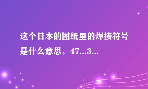 这个日本的图纸里的焊接符号是什么意思，47...30...都代表什么，回答精彩我追加分