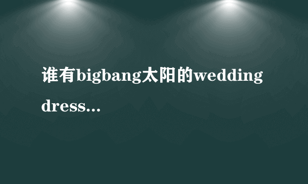 谁有bigbang太阳的wedding dress和I need a girl中文音译歌词lrc