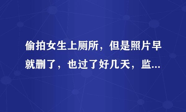 偷拍女生上厕所，但是照片早就删了，也过了好几天，监控没有直接拍到我偷拍，只拍到我进厕所（男女厕所离得特别近，门对门的那种），这样还能报警处理吗