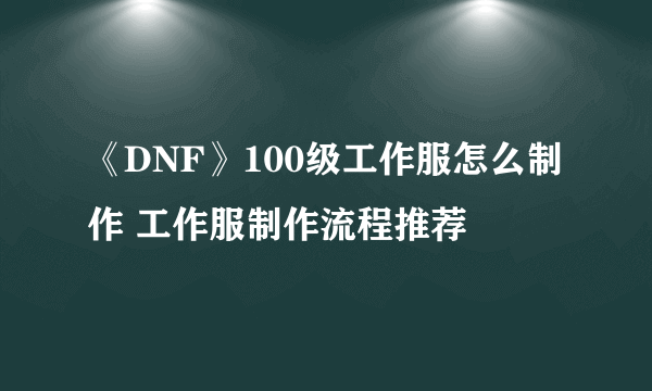 《DNF》100级工作服怎么制作 工作服制作流程推荐