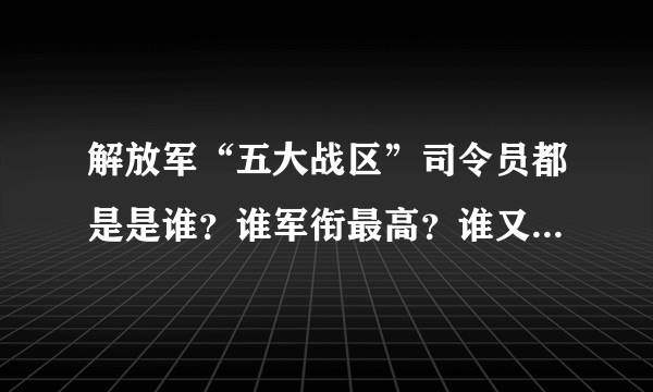 解放军“五大战区”司令员都是是谁？谁军衔最高？谁又最年轻？