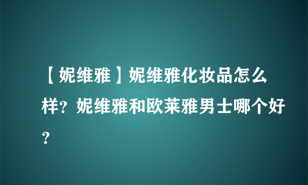 【妮维雅】妮维雅化妆品怎么样？妮维雅和欧莱雅男士哪个好？