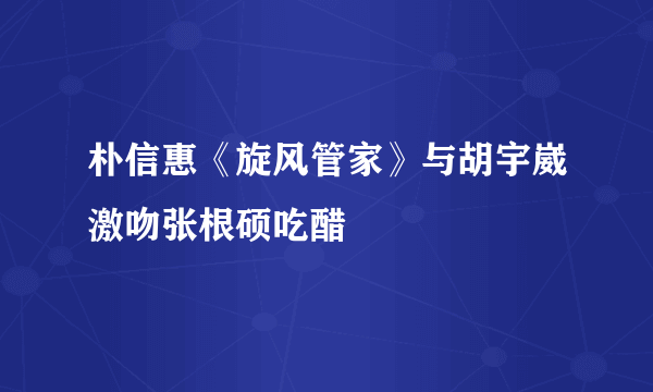 朴信惠《旋风管家》与胡宇崴激吻张根硕吃醋