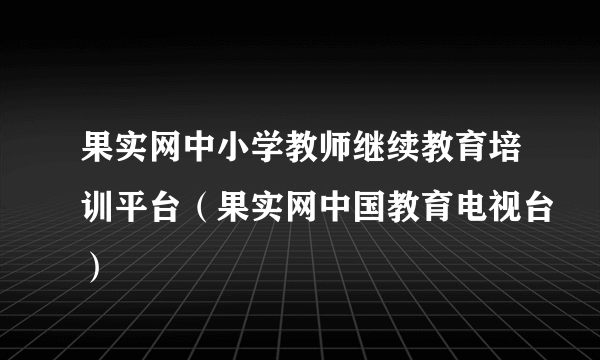 果实网中小学教师继续教育培训平台（果实网中国教育电视台）