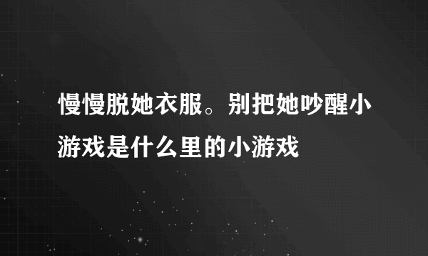 慢慢脱她衣服。别把她吵醒小游戏是什么里的小游戏