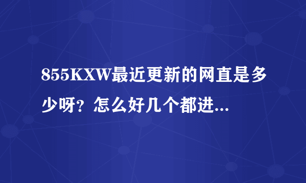 855KXW最近更新的网直是多少呀？怎么好几个都进不了？谢谢了，大神帮忙啊