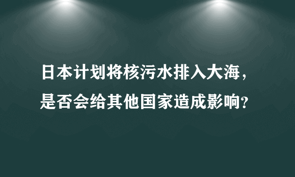 日本计划将核污水排入大海，是否会给其他国家造成影响？