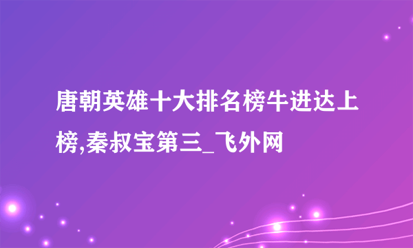 唐朝英雄十大排名榜牛进达上榜,秦叔宝第三_飞外网