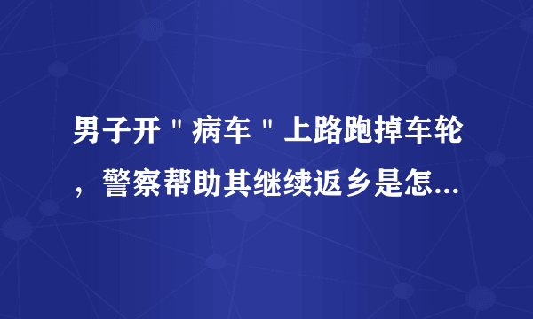 男子开＂病车＂上路跑掉车轮，警察帮助其继续返乡是怎么回事？