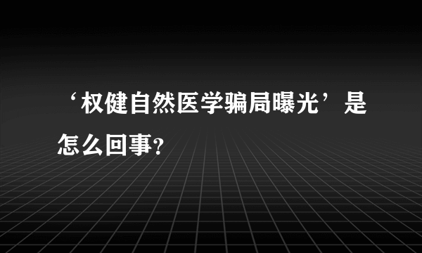 ‘权健自然医学骗局曝光’是怎么回事？