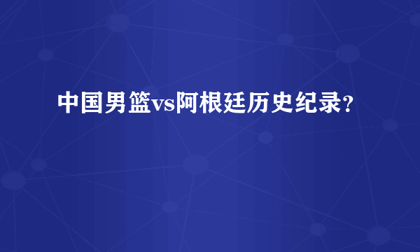 中国男篮vs阿根廷历史纪录？