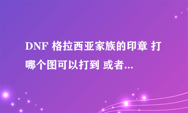 DNF 格拉西亚家族的印章 打哪个图可以打到 或者是怎么才弄的到