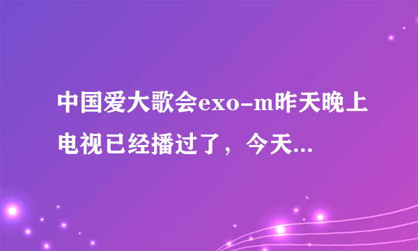 中国爱大歌会exo-m昨天晚上电视已经播过了，今天在网上搜怎么搜不到？