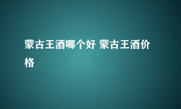 蒙古王酒哪个好 蒙古王酒价格