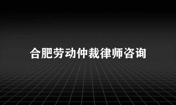 合肥劳动仲裁律师咨询