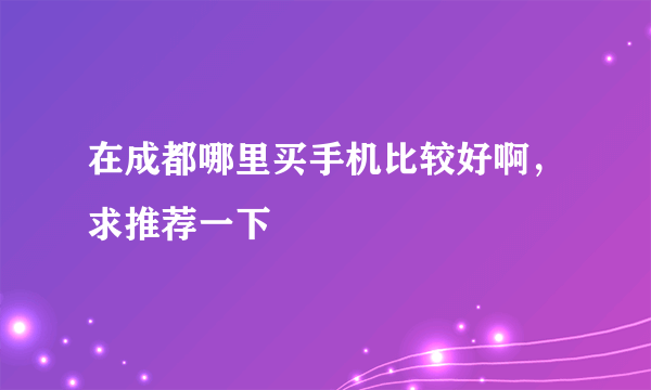 在成都哪里买手机比较好啊，求推荐一下