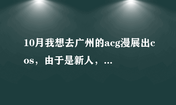 10月我想去广州的acg漫展出cos，由于是新人，什么都不懂。大家帮帮忙......