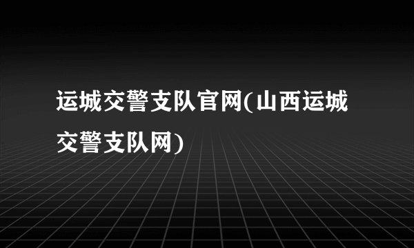 运城交警支队官网(山西运城交警支队网)