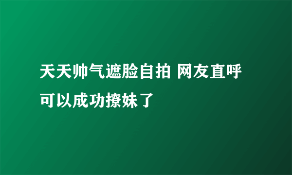 天天帅气遮脸自拍 网友直呼可以成功撩妹了