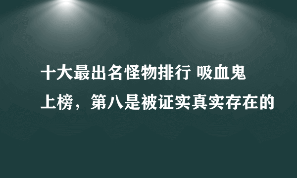 十大最出名怪物排行 吸血鬼上榜，第八是被证实真实存在的