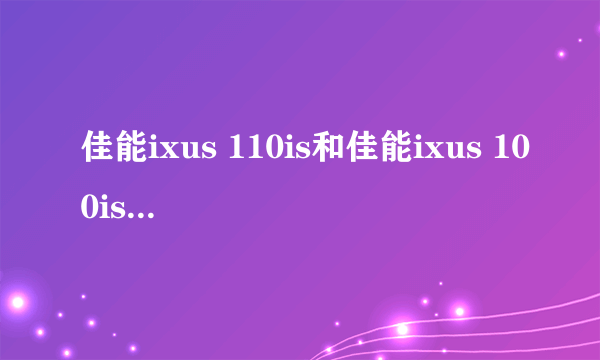 佳能ixus 110is和佳能ixus 100is哪个比较好，请具体说说看，谢谢啦。