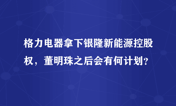 格力电器拿下银隆新能源控股权，董明珠之后会有何计划？