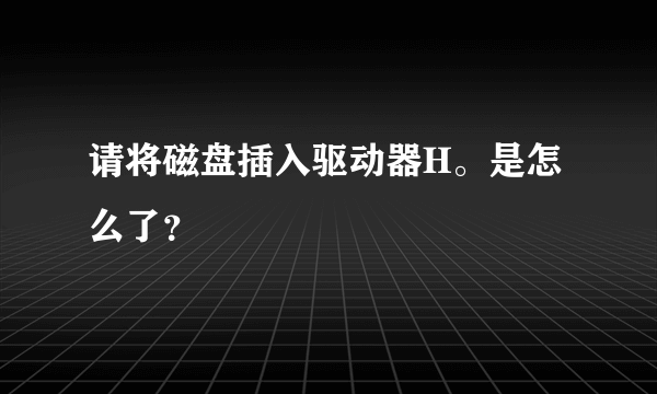 请将磁盘插入驱动器H。是怎么了？