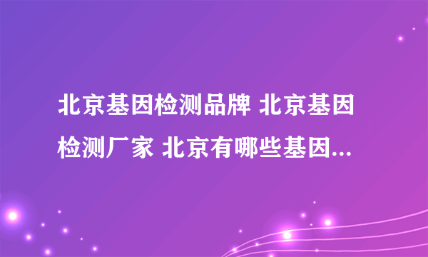 北京基因检测品牌 北京基因检测厂家 北京有哪些基因检测品牌【品牌库】