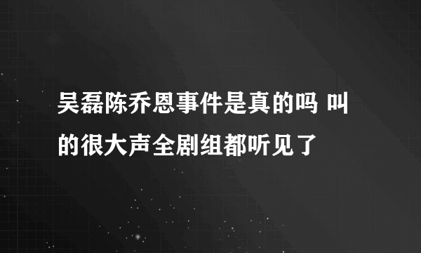 吴磊陈乔恩事件是真的吗 叫的很大声全剧组都听见了