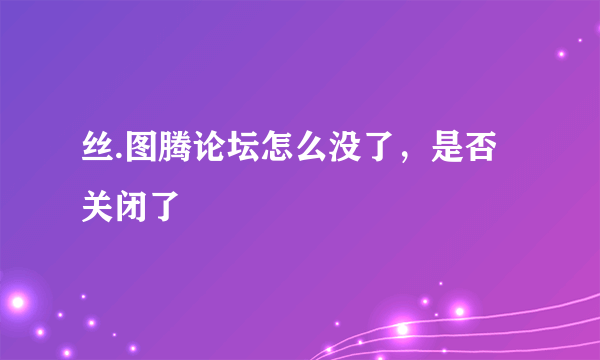 丝.图腾论坛怎么没了，是否关闭了