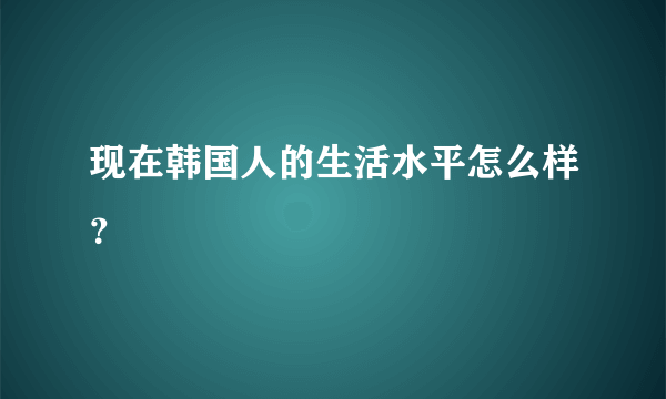 现在韩国人的生活水平怎么样？