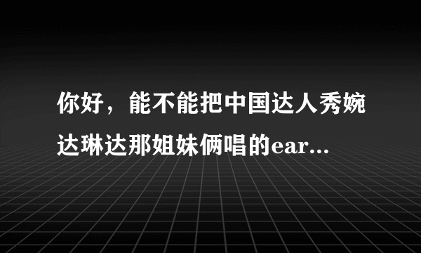 你好，能不能把中国达人秀婉达琳达那姐妹俩唱的earth song 发给我，谢谢！拜托！