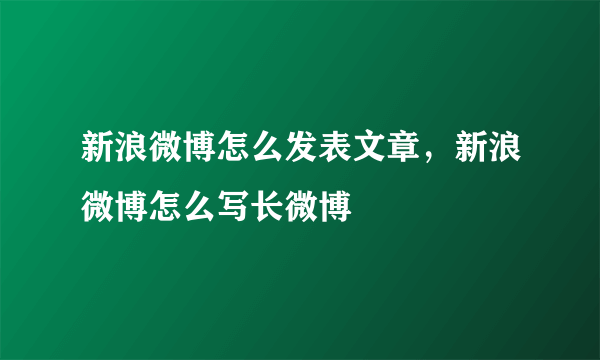 新浪微博怎么发表文章，新浪微博怎么写长微博