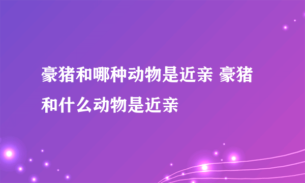 豪猪和哪种动物是近亲 豪猪和什么动物是近亲