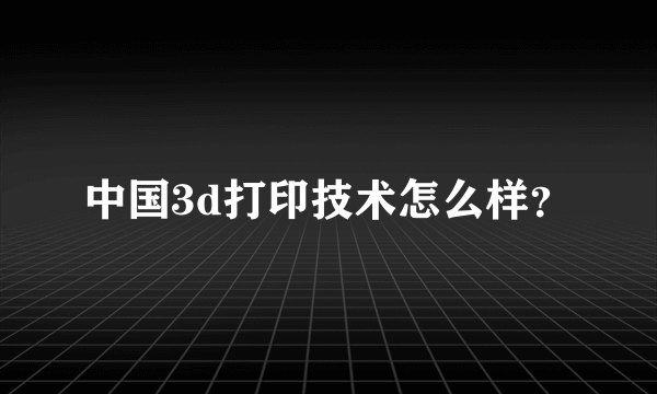 中国3d打印技术怎么样？