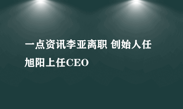 一点资讯李亚离职 创始人任旭阳上任CEO