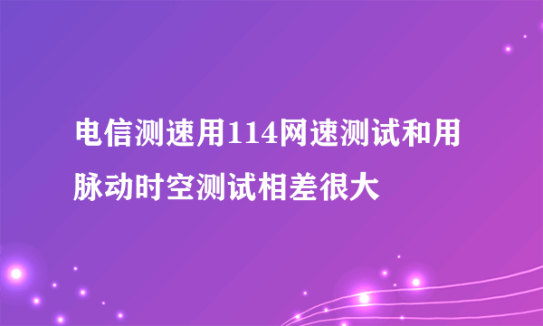 电信测速用114网速测试和用脉动时空测试相差很大