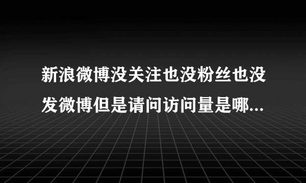 新浪微博没关注也没粉丝也没发微博但是请问访问量是哪里来的？我微博只有她知道，被她加入黑名单而已啦！