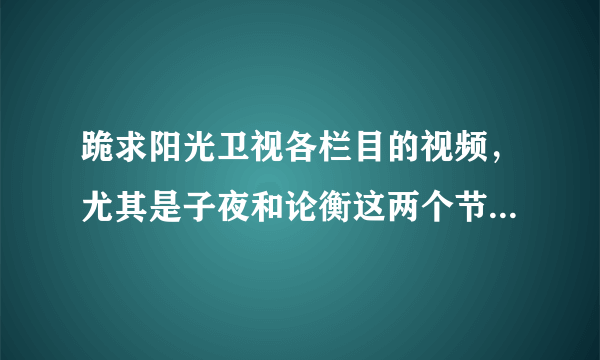 跪求阳光卫视各栏目的视频，尤其是子夜和论衡这两个节目，QQ：583269484 谢谢各位帮忙