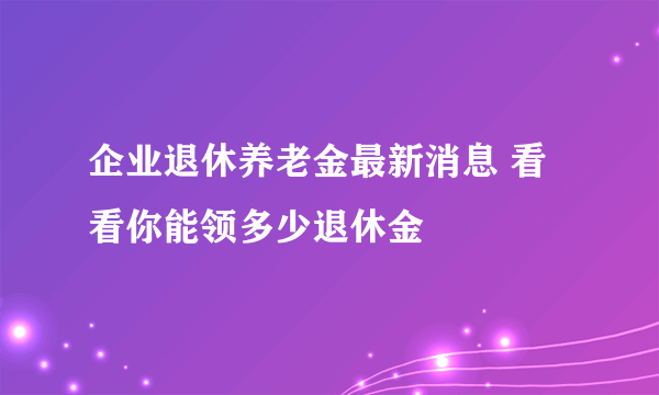 企业退休养老金最新消息 看看你能领多少退休金