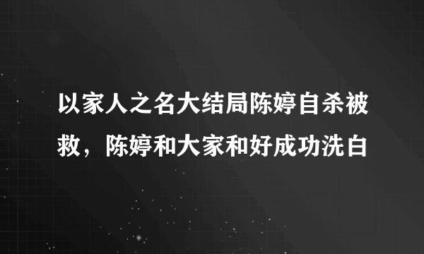 以家人之名大结局陈婷自杀被救，陈婷和大家和好成功洗白