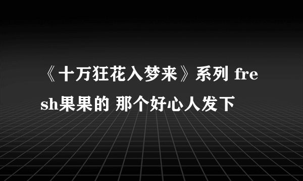 《十万狂花入梦来》系列 fresh果果的 那个好心人发下