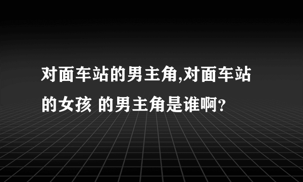 对面车站的男主角,对面车站的女孩 的男主角是谁啊？