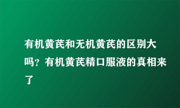 有机黄芪和无机黄芪的区别大吗？有机黄芪精口服液的真相来了